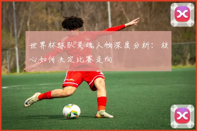 世界杯球队灵魂人物深度分析：核心如何决定比赛走向