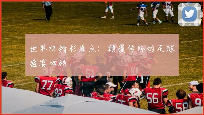 世界杯精彩看点：颠覆传统的足球盛宴回顾