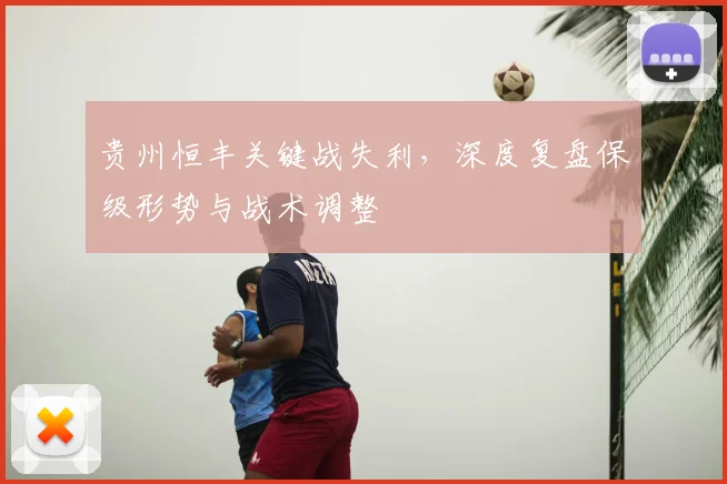 贵州恒丰关键战失利，深度复盘保级形势与战术调整