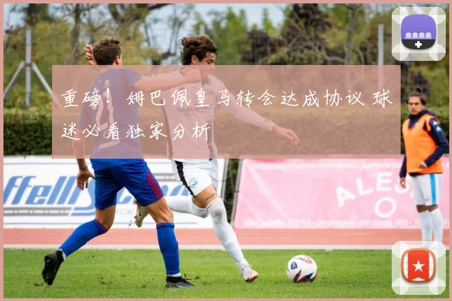 重磅！姆巴佩皇马转会达成协议 球迷必看独家分析