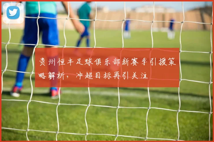 贵州恒丰足球俱乐部新赛季引援策略解析，冲超目标再引关注