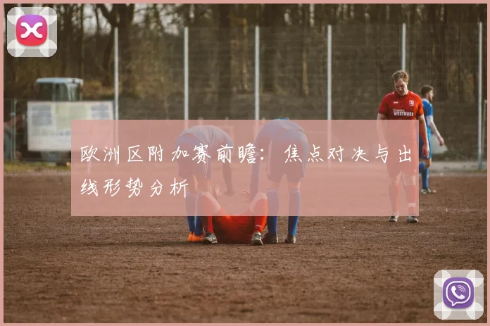 欧洲区附加赛前瞻：焦点对决与出线形势分析