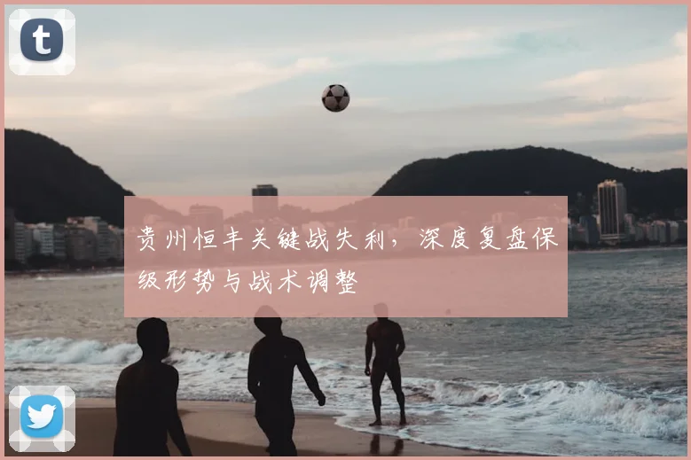 贵州恒丰关键战失利，深度复盘保级形势与战术调整