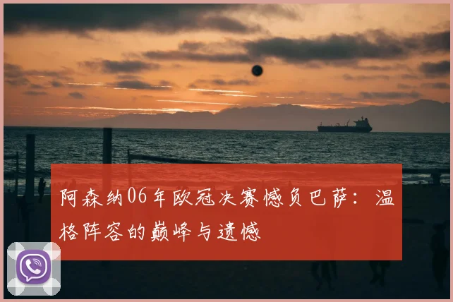 阿森纳06年欧冠决赛憾负巴萨：温格阵容的巅峰与遗憾