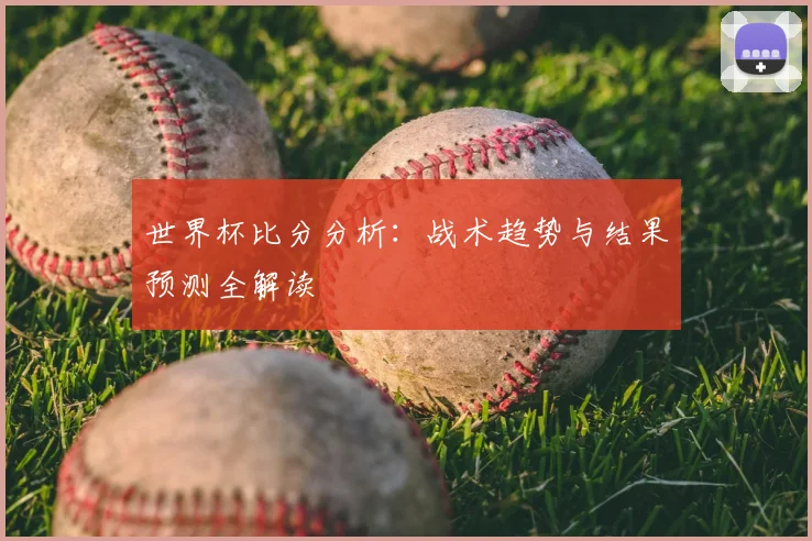 世界杯比分分析：战术趋势与结果预测全解读