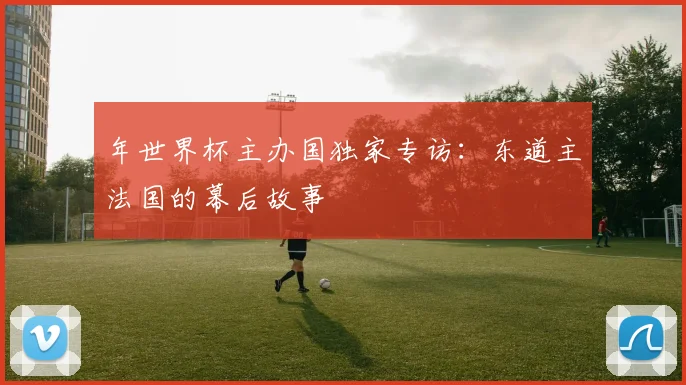 年世界杯主办国独家专访:东道主法国的幕后故事