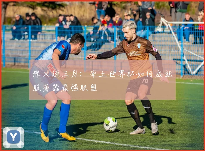 烽火连三月:率土世界杯如何成就服务器最强联盟