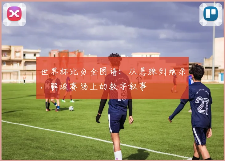世界杯比分全图谱：从悬殊到绝杀，解读赛场上的数字叙事