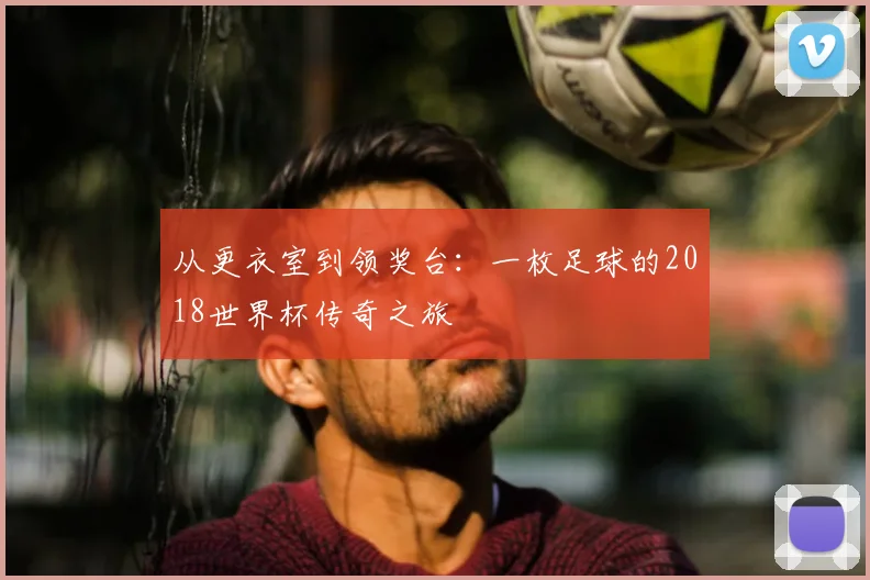 从更衣室到领奖台:一枚足球的2018世界杯传奇之旅