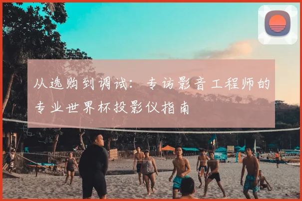 从选购到调试：专访影音工程师的专业世界杯投影仪指南