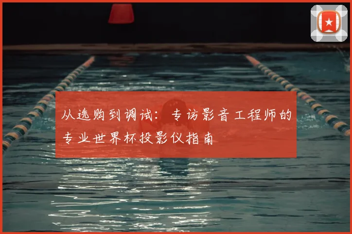 从选购到调试：专访影音工程师的专业世界杯投影仪指南