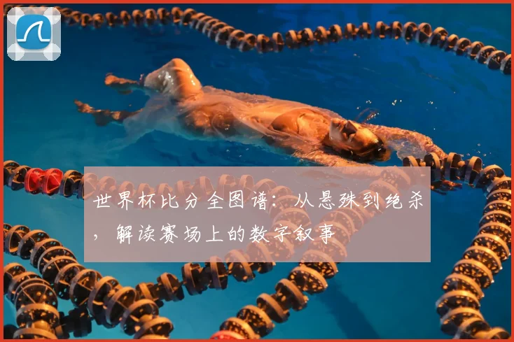 世界杯比分全图谱：从悬殊到绝杀，解读赛场上的数字叙事