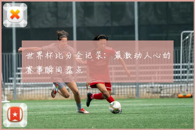 世界杯比分全记录：最激动人心的赛事瞬间盘点