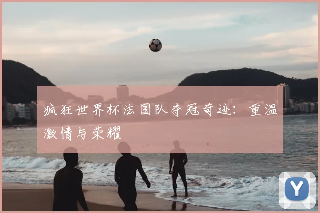 疯狂世界杯法国队夺冠奇迹：重温激情与荣耀