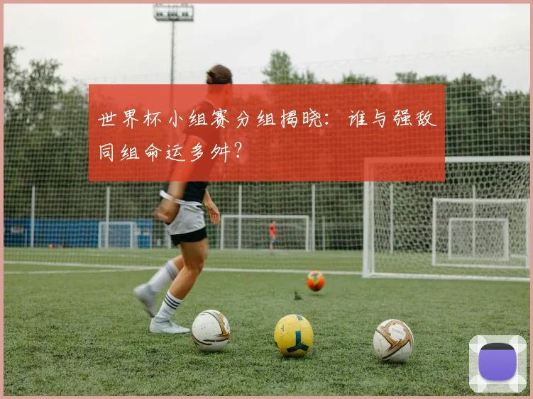 世界杯小组赛分组揭晓:谁与强敌同组命运多舛?